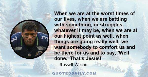 When we are at the worst times of our lives, when we are battling with something, or struggles, whatever it may be, when we are at our highest point as well, when things are going really well, we want somebody to