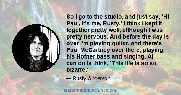 So I go to the studio, and just say, 'Hi Paul, it's me, Rusty.' I think I kept it together pretty well, although I was pretty nervous. And before the day is over I'm playing guitar, and there's Paul McCartney over