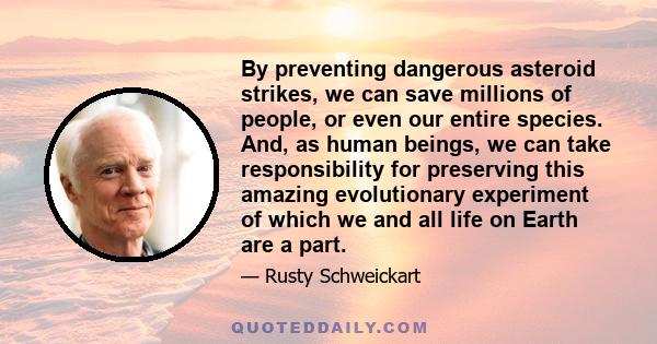 By preventing dangerous asteroid strikes, we can save millions of people, or even our entire species. And, as human beings, we can take responsibility for preserving this amazing evolutionary experiment of which we and