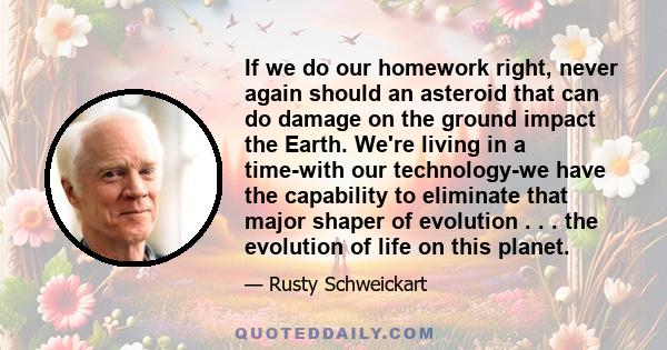 If we do our homework right, never again should an asteroid that can do damage on the ground impact the Earth. We're living in a time-with our technology-we have the capability to eliminate that major shaper of