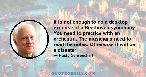 It is not enough to do a desktop exercise of a Beethoven symphony. You need to practice with an orchestra. The musicians need to read the notes. Otherwise it will be a disaster.