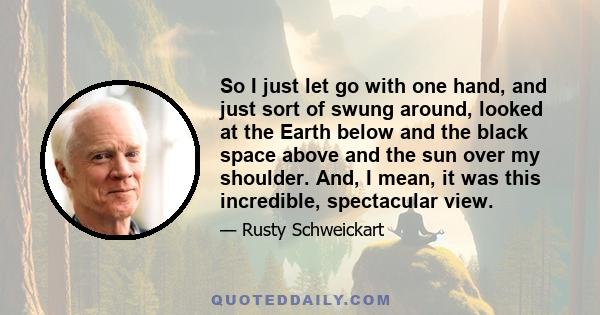 So I just let go with one hand, and just sort of swung around, looked at the Earth below and the black space above and the sun over my shoulder. And, I mean, it was this incredible, spectacular view.