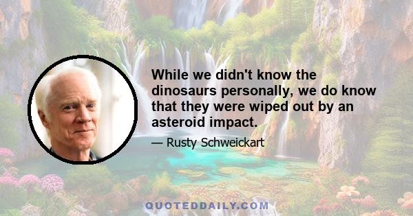 While we didn't know the dinosaurs personally, we do know that they were wiped out by an asteroid impact.