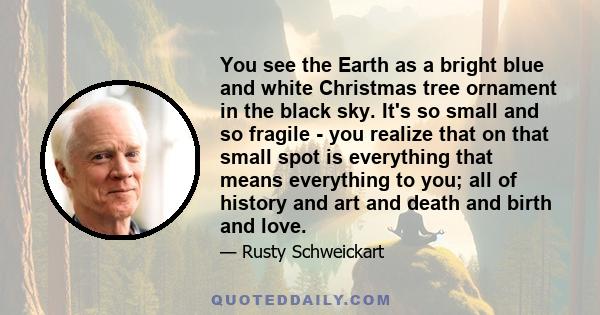 You see the Earth as a bright blue and white Christmas tree ornament in the black sky. It's so small and so fragile - you realize that on that small spot is everything that means everything to you; all of history and