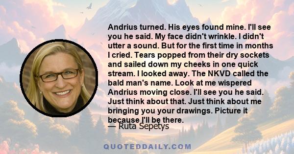 Andrius turned. His eyes found mine. I'll see you he said. My face didn't wrinkle. I didn't utter a sound. But for the first time in months I cried. Tears popped from their dry sockets and sailed down my cheeks in one