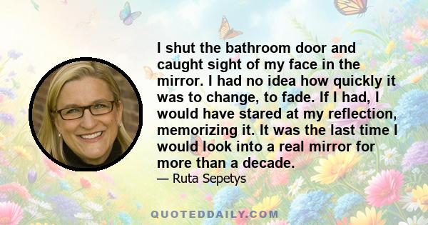 I shut the bathroom door and caught sight of my face in the mirror. I had no idea how quickly it was to change, to fade. If I had, I would have stared at my reflection, memorizing it. It was the last time I would look