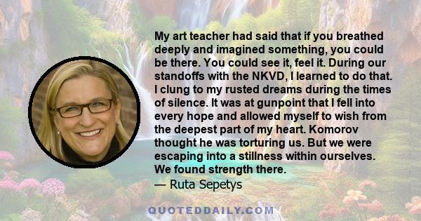 My art teacher had said that if you breathed deeply and imagined something, you could be there. You could see it, feel it. During our standoffs with the NKVD, I learned to do that. I clung to my rusted dreams during the 