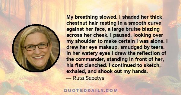 My breathing slowed. I shaded her thick chestnut hair resting in a smooth curve against her face, a large bruise blazing across her cheek. I paused, looking over my shoulder to make certain I was alone. I drew her eye