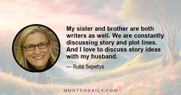 My sister and brother are both writers as well. We are constantly discussing story and plot lines. And I love to discuss story ideas with my husband.