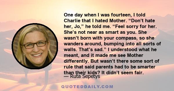 One day when I was fourteen, I told Charlie that I hated Mother. “Don’t hate her, Jo,” he told me. “Feel sorry for her. She’s not near as smart as you. She wasn’t born with your compass, so she wanders around, bumping