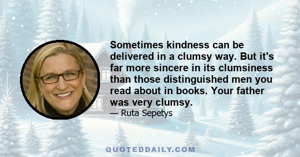 Sometimes kindness can be delivered in a clumsy way. But it's far more sincere in its clumsiness than those distinguished men you read about in books. Your father was very clumsy.