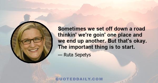 Sometimes we set off down a road thinkin' we're goin' one place and we end up another. But that's okay. The important thing is to start.