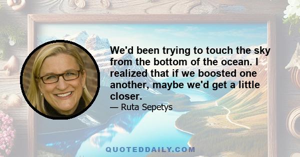 We'd been trying to touch the sky from the bottom of the ocean. I realized that if we boosted one another, maybe we'd get a little closer.