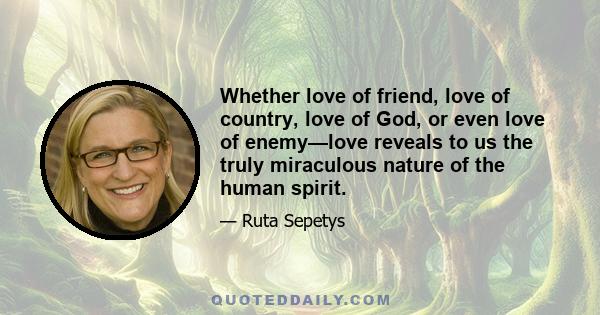 Whether love of friend, love of country, love of God, or even love of enemy—love reveals to us the truly miraculous nature of the human spirit.