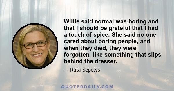 Willie said normal was boring and that I should be grateful that I had a touch of spice. She said no one cared about boring people, and when they died, they were forgotten, like something that slips behind the dresser.