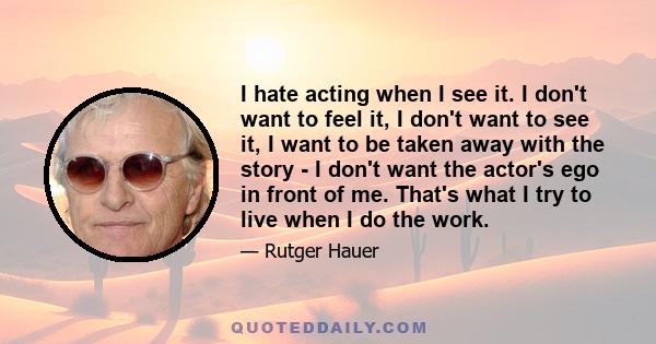 I hate acting when I see it. I don't want to feel it, I don't want to see it, I want to be taken away with the story - I don't want the actor's ego in front of me. That's what I try to live when I do the work.