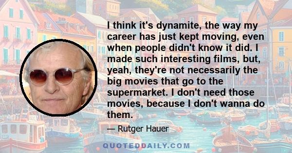 I think it's dynamite, the way my career has just kept moving, even when people didn't know it did. I made such interesting films, but, yeah, they're not necessarily the big movies that go to the supermarket. I don't