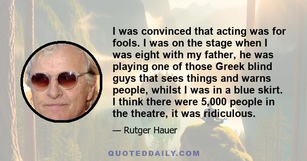 I was convinced that acting was for fools. I was on the stage when I was eight with my father, he was playing one of those Greek blind guys that sees things and warns people, whilst I was in a blue skirt. I think there