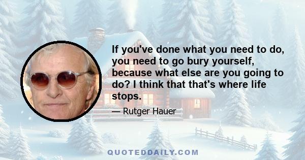 If you've done what you need to do, you need to go bury yourself, because what else are you going to do? I think that that's where life stops.