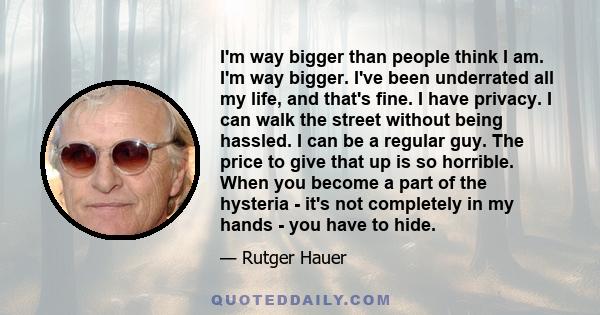 I'm way bigger than people think I am. I'm way bigger. I've been underrated all my life, and that's fine. I have privacy. I can walk the street without being hassled. I can be a regular guy. The price to give that up is 