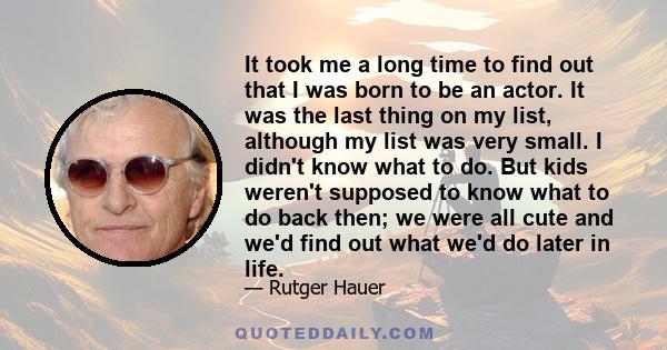 It took me a long time to find out that I was born to be an actor. It was the last thing on my list, although my list was very small. I didn't know what to do. But kids weren't supposed to know what to do back then; we