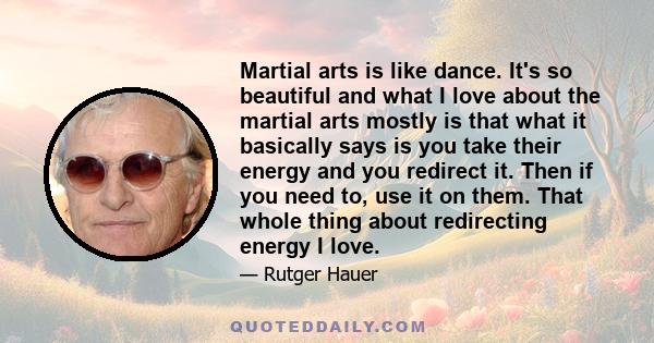 Martial arts is like dance. It's so beautiful and what I love about the martial arts mostly is that what it basically says is you take their energy and you redirect it. Then if you need to, use it on them. That whole