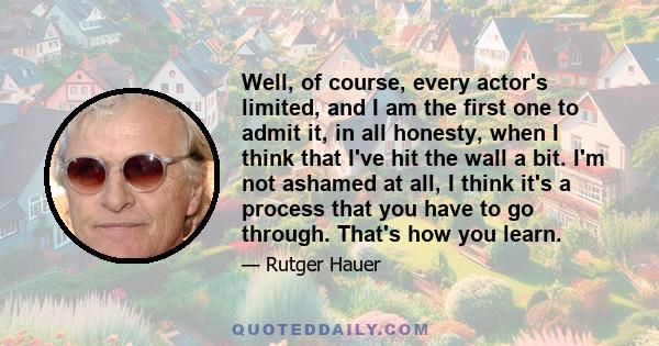 Well, of course, every actor's limited, and I am the first one to admit it, in all honesty, when I think that I've hit the wall a bit. I'm not ashamed at all, I think it's a process that you have to go through. That's