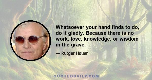 Whatsoever your hand finds to do, do it gladly. Because there is no work, love, knowledge, or wisdom in the grave.