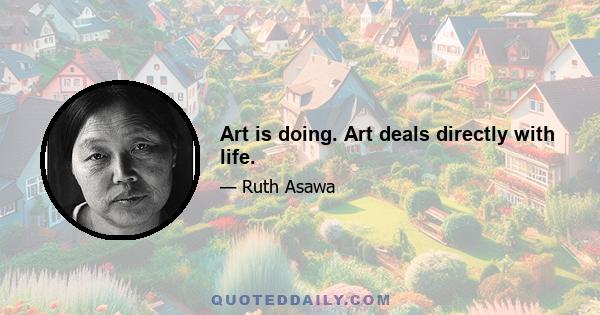 Art is doing. Art deals directly with life.