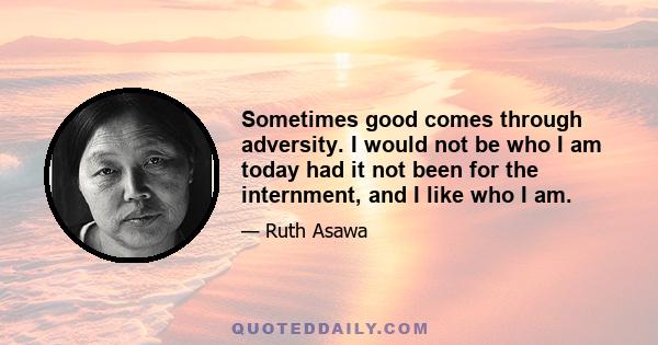 Sometimes good comes through adversity. I would not be who I am today had it not been for the internment, and I like who I am.