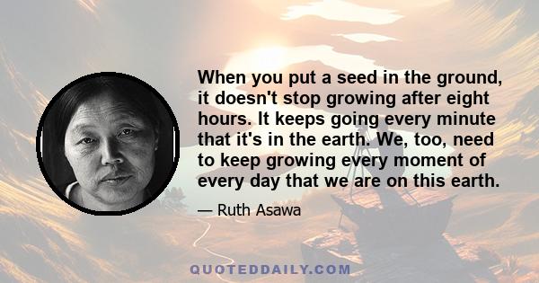 When you put a seed in the ground, it doesn't stop growing after eight hours. It keeps going every minute that it's in the earth. We, too, need to keep growing every moment of every day that we are on this earth.