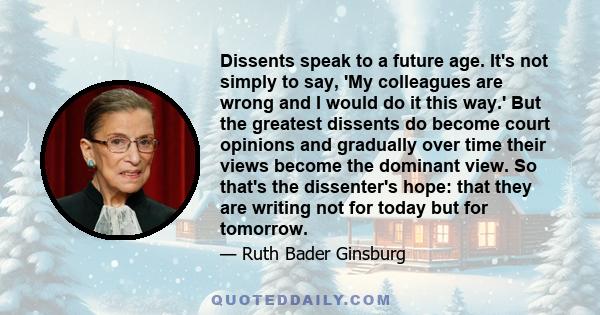 Dissents speak to a future age. It's not simply to say, 'My colleagues are wrong and I would do it this way.' But the greatest dissents do become court opinions and gradually over time their views become the dominant