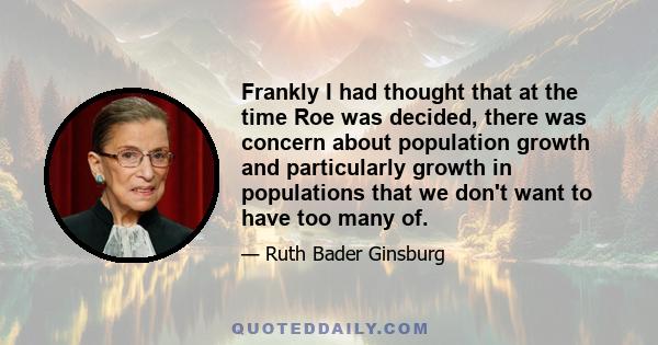 Frankly I had thought that at the time Roe was decided, there was concern about population growth and particularly growth in populations that we don't want to have too many of.