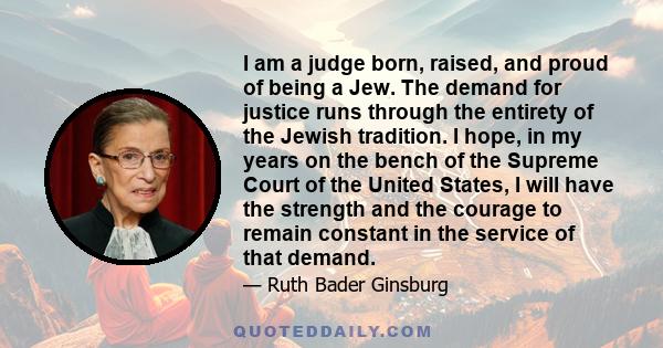 I am a judge born, raised, and proud of being a Jew. The demand for justice runs through the entirety of the Jewish tradition. I hope, in my years on the bench of the Supreme Court of the United States, I will have the