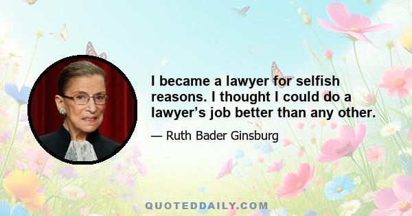 I became a lawyer for selfish reasons. I thought I could do a lawyer’s job better than any other.