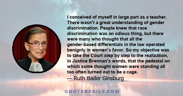 I conceived of myself in large part as a teacher. There wasn't a great understanding of gender discrimination. People knew that race discrimination was an odious thing, but there were many who thought that all the