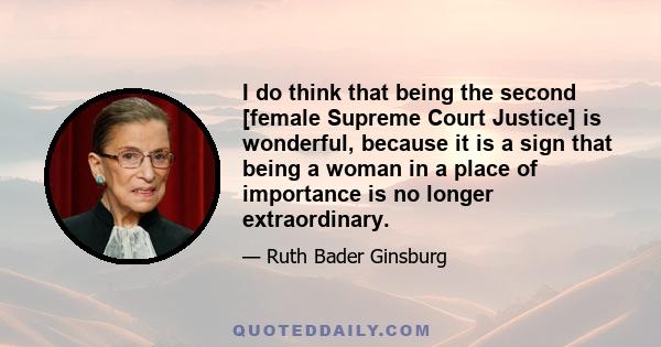 I do think that being the second [female Supreme Court Justice] is wonderful, because it is a sign that being a woman in a place of importance is no longer extraordinary.