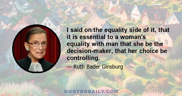 I said on the equality side of it, that it is essential to a woman's equality with man that she be the decision-maker, that her choice be controlling.