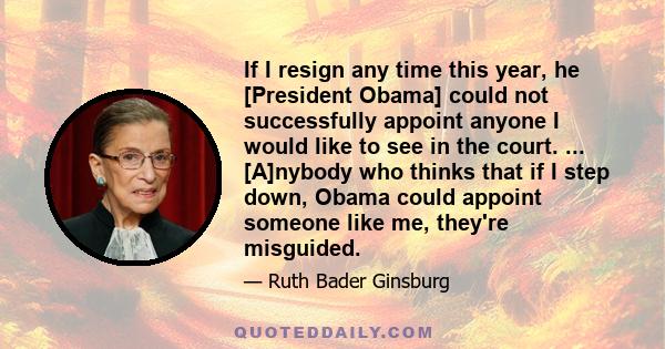 If I resign any time this year, he [President Obama] could not successfully appoint anyone I would like to see in the court. ... [A]nybody who thinks that if I step down, Obama could appoint someone like me, they're