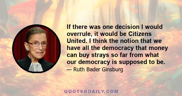 If there was one decision I would overrule, it would be Citizens United. I think the notion that we have all the democracy that money can buy strays so far from what our democracy is supposed to be.