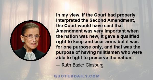 In my view, if the Court had properly interpreted the Second Amendment, the Court would have said that Amendment was very important when the nation was new, it gave a qualified right to keep and bear arms but it was for 