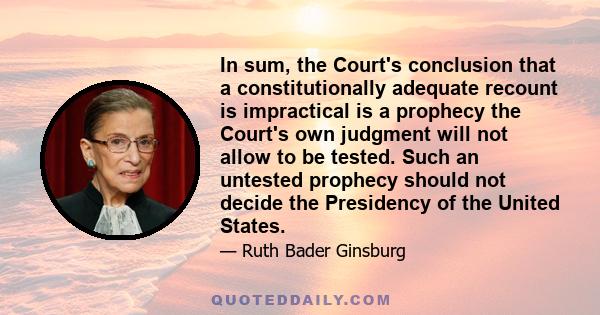 In sum, the Court's conclusion that a constitutionally adequate recount is impractical is a prophecy the Court's own judgment will not allow to be tested. Such an untested prophecy should not decide the Presidency of