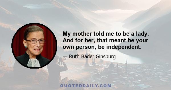 My mother told me to be a lady. And for her, that meant be your own person, be independent.