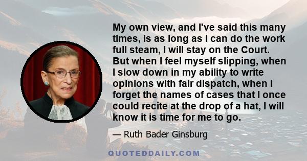 My own view, and I've said this many times, is as long as I can do the work full steam, I will stay on the Court. But when I feel myself slipping, when I slow down in my ability to write opinions with fair dispatch,