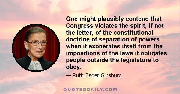 One might plausibly contend that Congress violates the spirit, if not the letter, of the constitutional doctrine of separation of powers when it exonerates itself from the impositions of the laws it obligates people