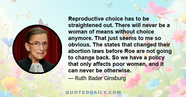 Reproductive choice has to be straightened out. There will never be a woman of means without choice anymore. That just seems to me so obvious. The states that changed their abortion laws before Roe are not going to