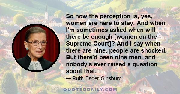 So now the perception is, yes, women are here to stay. And when I'm sometimes asked when will there be enough [women on the Supreme Court]? And I say when there are nine, people are shocked. But there'd been nine men,