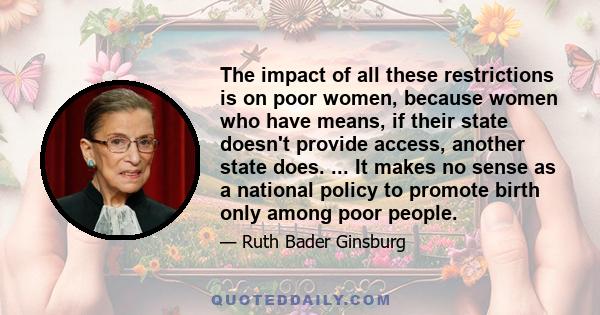 The impact of all these restrictions is on poor women, because women who have means, if their state doesn't provide access, another state does. ... It makes no sense as a national policy to promote birth only among poor 