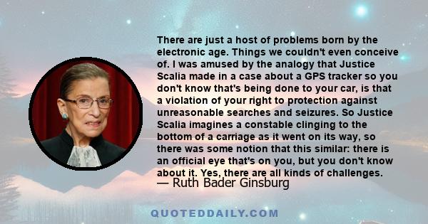 There are just a host of problems born by the electronic age. Things we couldn't even conceive of. I was amused by the analogy that Justice Scalia made in a case about a GPS tracker so you don't know that's being done