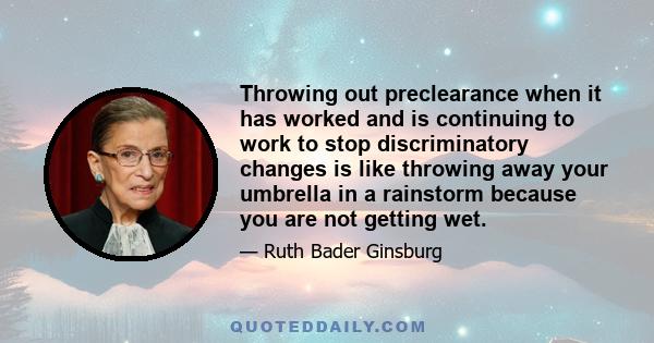 Throwing out preclearance when it has worked and is continuing to work to stop discriminatory changes is like throwing away your umbrella in a rainstorm because you are not getting wet.